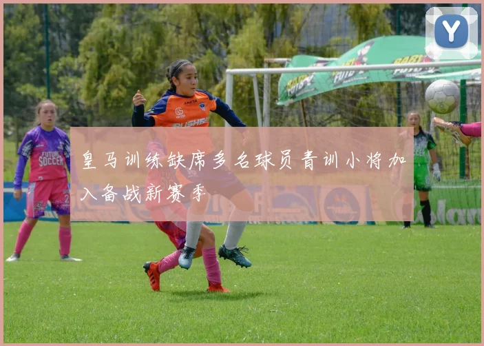 皇马训练缺席多名球员青训小将加入备战新赛季