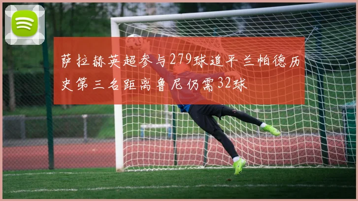 萨拉赫英超参与279球追平兰帕德历史第三名距离鲁尼仍需32球