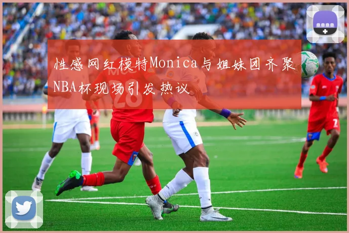 性感网红模特Monica与姐妹团齐聚NBA杯现场引发热议