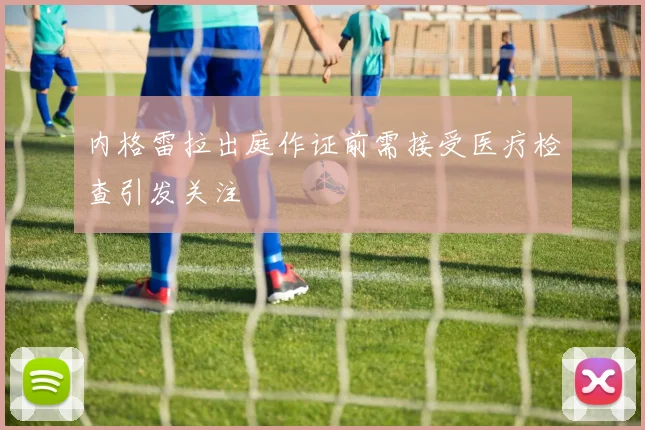 内格雷拉出庭作证前需接受医疗检查引发关注