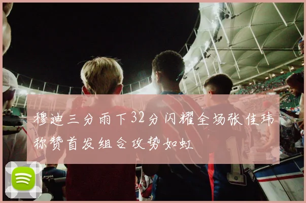 穆迪三分雨下32分闪耀全场张佳玮称赞首发组合攻势如虹