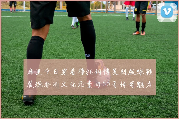 库里今日穿着穆托姆博复刻版球鞋展现非洲文化元素与55号传奇魅力