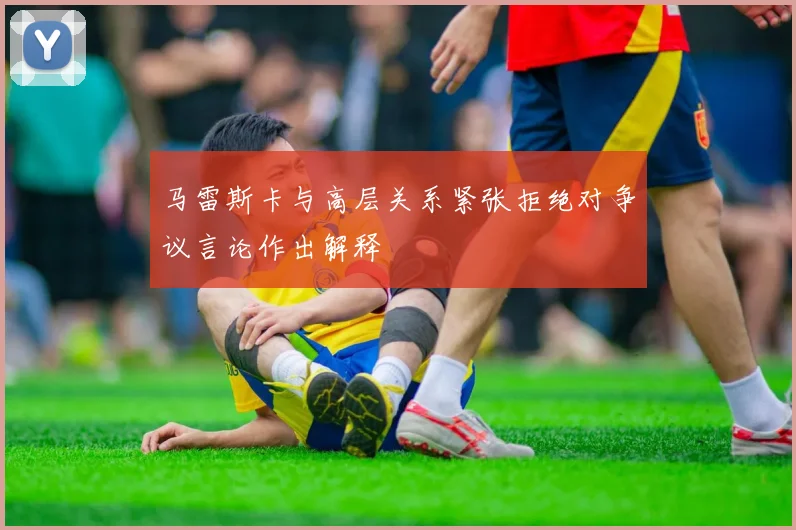 马雷斯卡与高层关系紧张拒绝对争议言论作出解释