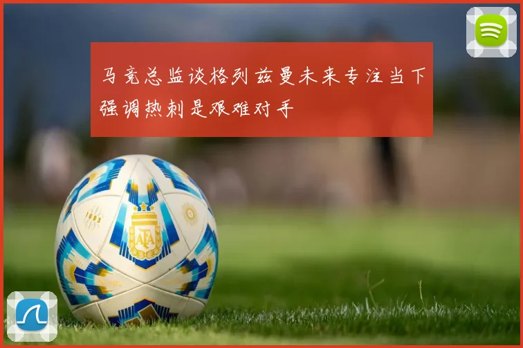 马竞总监谈格列兹曼未来专注当下强调热刺是艰难对手