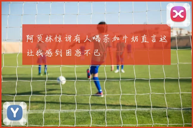 阿莫林惊讶有人喝茶加牛奶直言这让我感到困惑不已