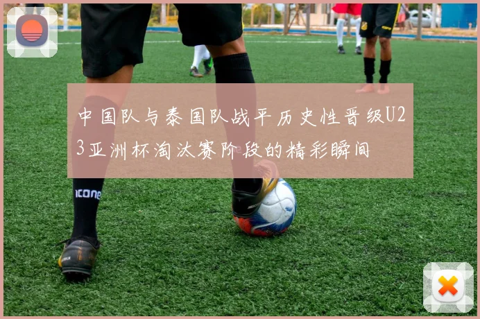 中国队与泰国队战平历史性晋级U23亚洲杯淘汰赛阶段的精彩瞬间