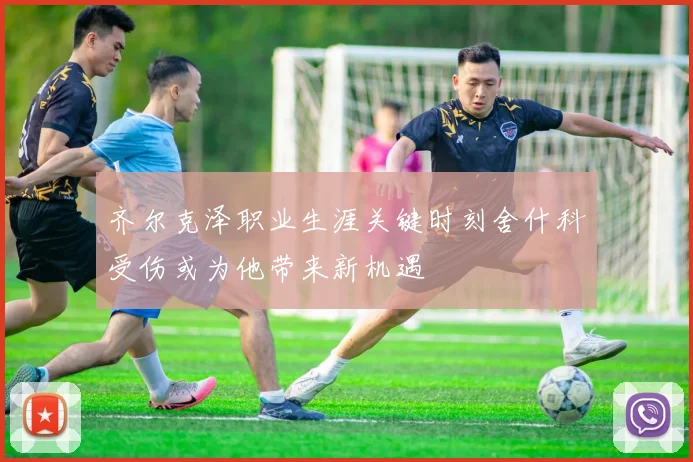 齐尔克泽职业生涯关键时刻舍什科受伤或为他带来新机遇