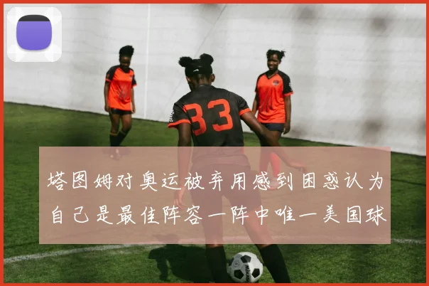 塔图姆对奥运被弃用感到困惑认为自己是最佳阵容一阵中唯一美国球员