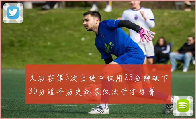 文班在第3次出场中仅用25分钟砍下30分追平历史纪录仅次于字母哥