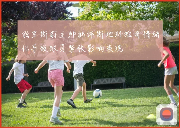 俄罗斯前主帅批评斯坦科维奇情绪化导致球员紧张影响表现