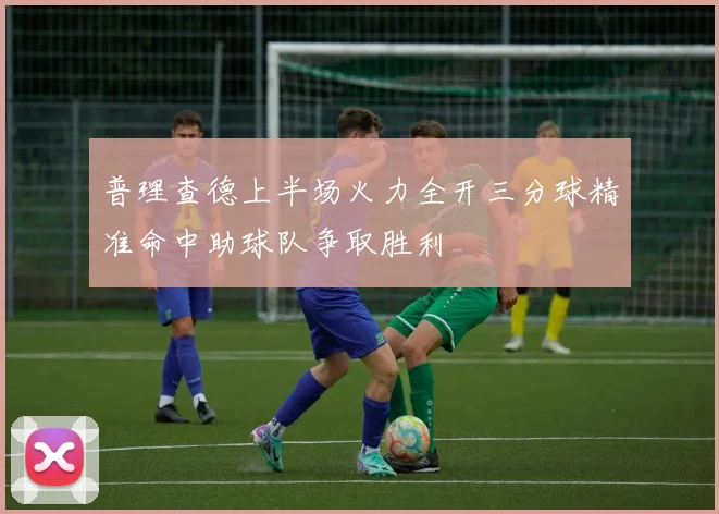 普理查德上半场火力全开三分球精准命中助球队争取胜利