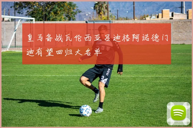 皇马备战瓦伦西亚吕迪格阿诺德门迪有望回归大名单