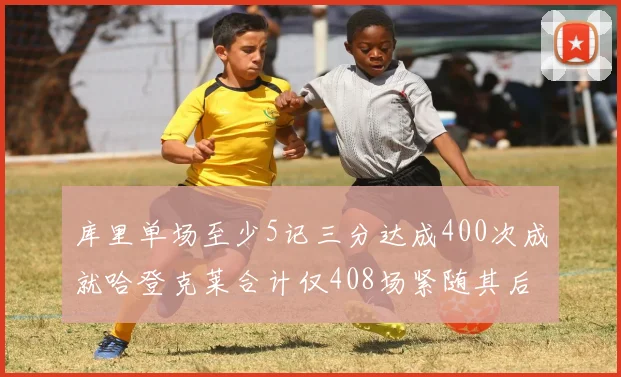 库里单场至少5记三分达成400次成就哈登克莱合计仅408场紧随其后