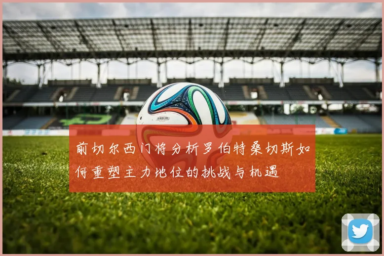 前切尔西门将分析罗伯特桑切斯如何重塑主力地位的挑战与机遇