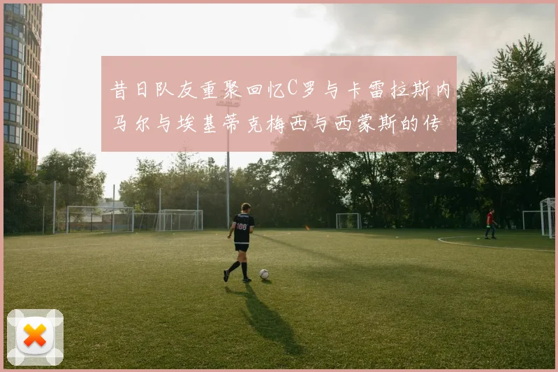 昔日队友重聚回忆C罗与卡雷拉斯内马尔与埃基蒂克梅西与西蒙斯的传奇故事