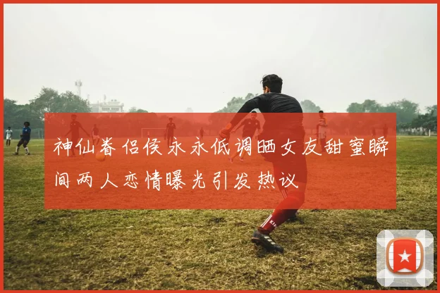 神仙眷侣侯永永低调晒女友甜蜜瞬间两人恋情曝光引发热议