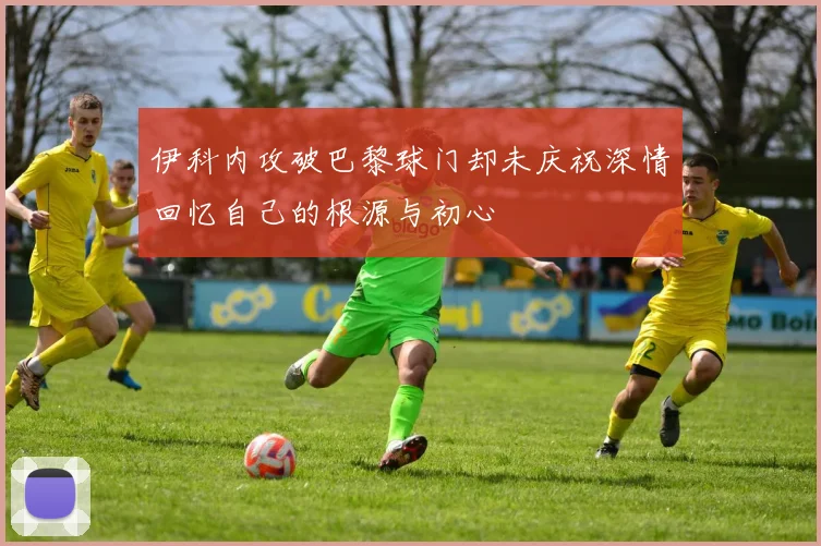 伊科内攻破巴黎球门却未庆祝深情回忆自己的根源与初心