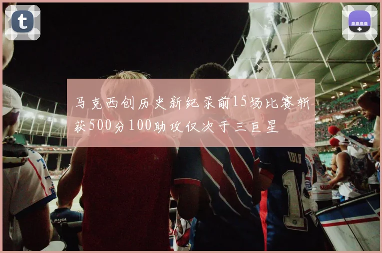 马克西创历史新纪录前15场比赛斩获500分100助攻仅次于三巨星