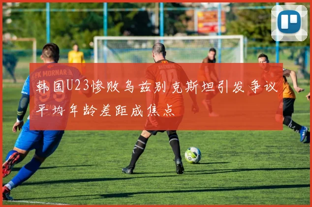 韩国U23惨败乌兹别克斯坦引发争议平均年龄差距成焦点