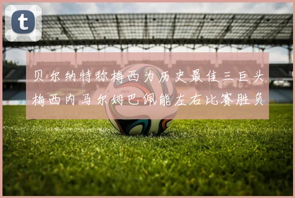 贝尔纳特称梅西为历史最佳三巨头梅西内马尔姆巴佩能左右比赛胜负