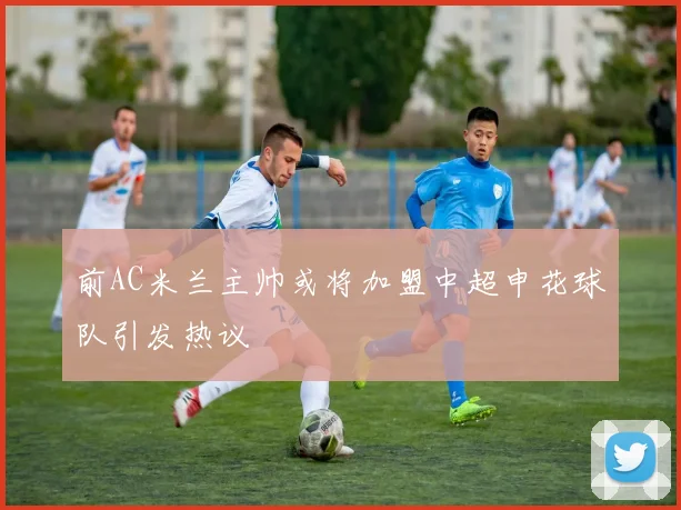 前AC米兰主帅或将加盟中超申花球队引发热议