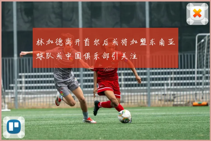 林加德离开首尔后或将加盟东南亚球队或中国俱乐部引关注