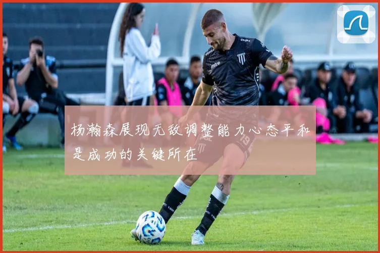 杨瀚森展现无敌调整能力心态平和是成功的关键所在