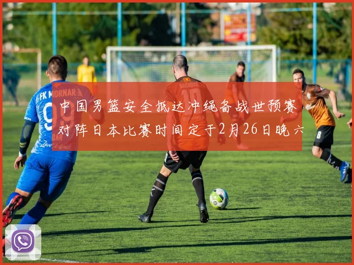 中国男篮安全抵达冲绳备战世预赛对阵日本比赛时间定于2月26日晚六点五分