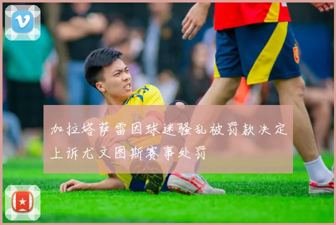 加拉塔萨雷因球迷骚乱被罚款决定上诉尤文图斯赛事处罚