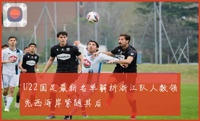 U22国足最新名单解析浙江队人数领先西海岸紧随其后