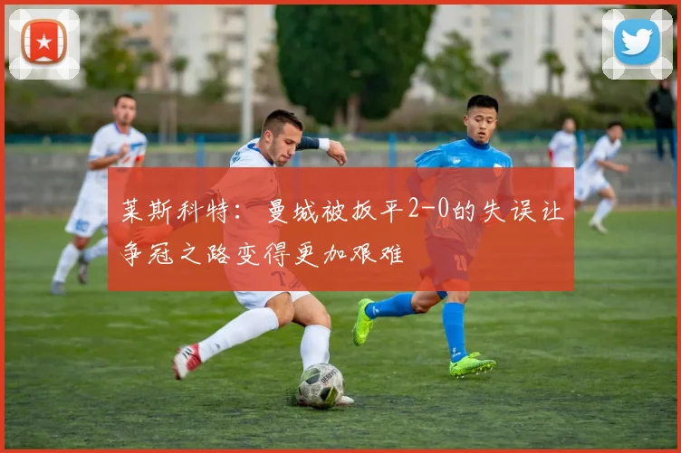 莱斯科特：曼城被扳平2-0的失误让争冠之路变得更加艰难