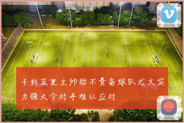 卡利亚里主帅称不责备球队尤文实力强大令对手难以应对