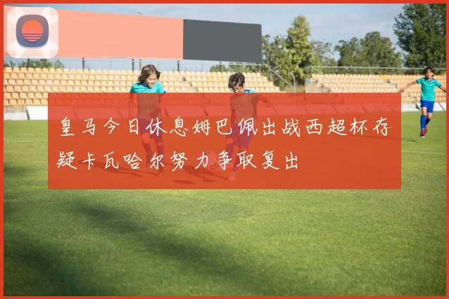皇马今日休息姆巴佩出战西超杯存疑卡瓦哈尔努力争取复出