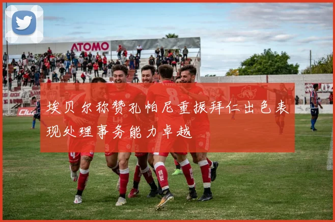 埃贝尔称赞孔帕尼重振拜仁出色表现处理事务能力卓越