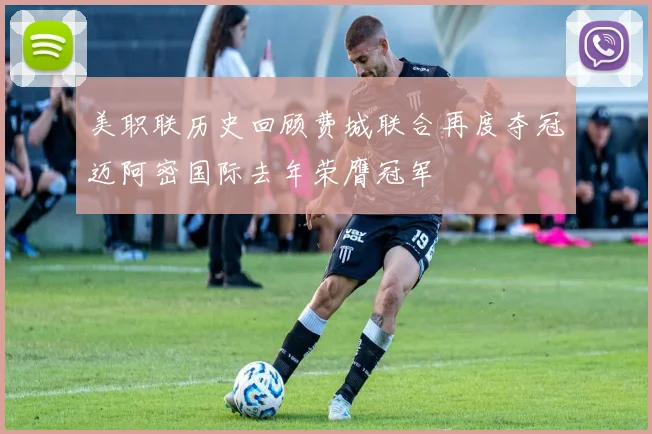 美职联历史回顾费城联合再度夺冠迈阿密国际去年荣膺冠军