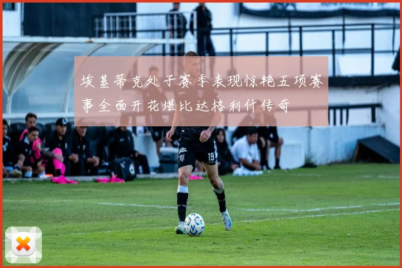 埃基蒂克处子赛季表现惊艳五项赛事全面开花堪比达格利什传奇