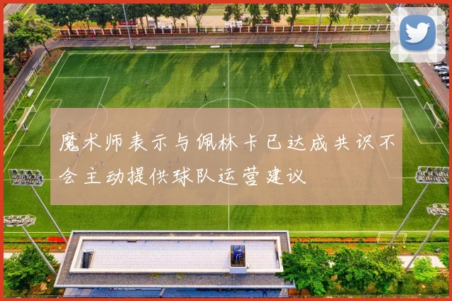 魔术师表示与佩林卡已达成共识不会主动提供球队运营建议