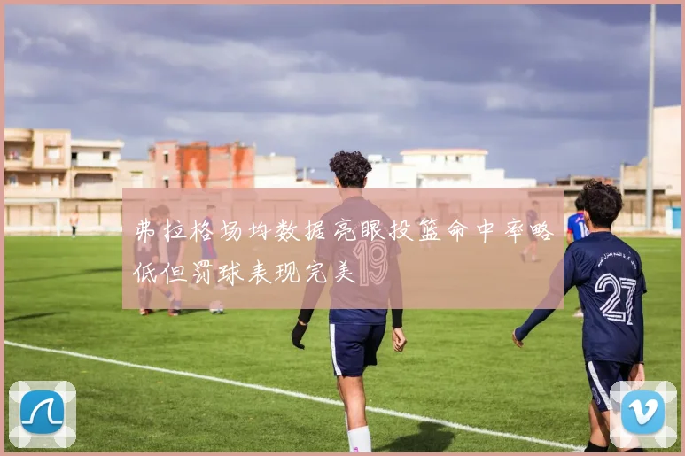 弗拉格场均数据亮眼投篮命中率略低但罚球表现完美