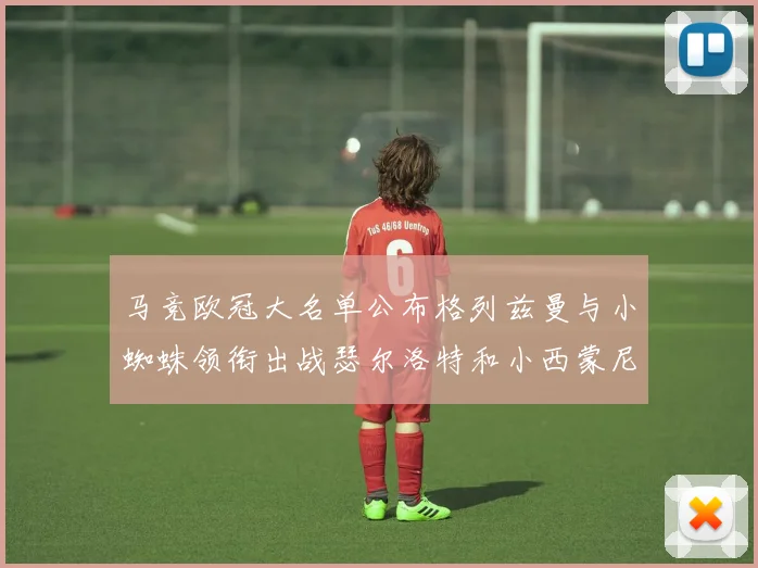马竞欧冠大名单公布格列兹曼与小蜘蛛领衔出战瑟尔洛特和小西蒙尼在列