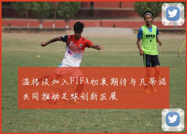 温格谈加入FIFA初衷期待与凡蒂诺共同推动足球创新发展
