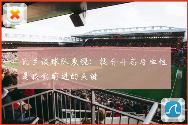 瓦兰谈球队表现：提升斗志与血性是我们前进的关键