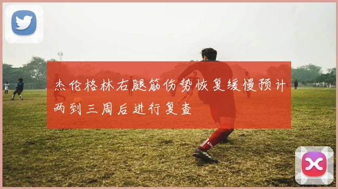 杰伦格林右腿筋伤势恢复缓慢预计两到三周后进行复查