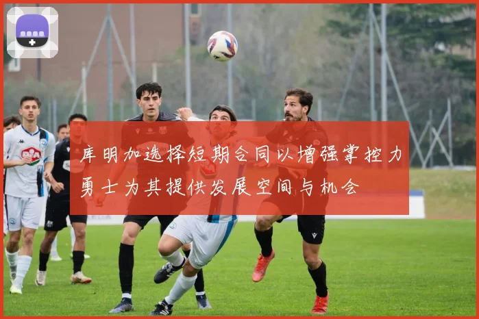 库明加选择短期合同以增强掌控力勇士为其提供发展空间与机会