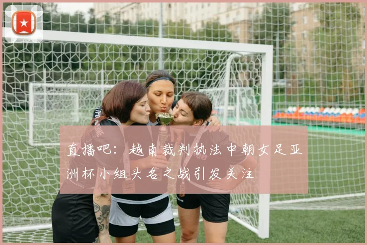 直播吧：越南裁判执法中朝女足亚洲杯小组头名之战引发关注