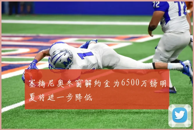 塞梅尼奥冬窗解约金为6500万镑明夏将进一步降低