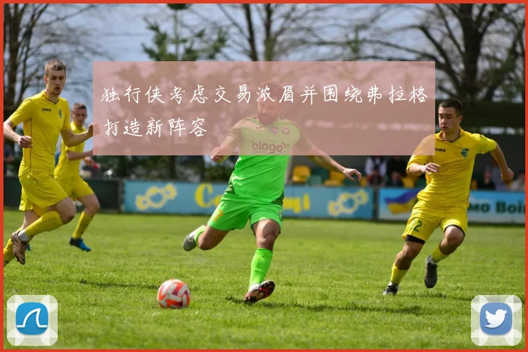 独行侠考虑交易浓眉并围绕弗拉格打造新阵容